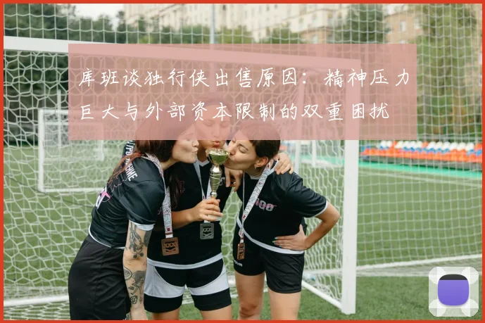 库班谈独行侠出售原因：精神压力巨大与外部资本限制的双重困扰