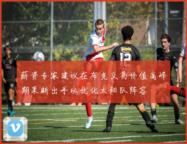 薪资专家建议在布克交易价值高峰期果断出手以优化太阳队阵容