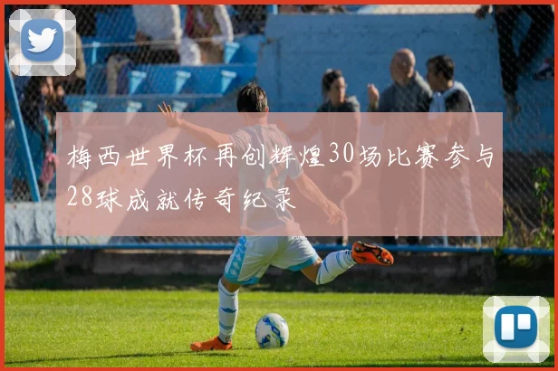 梅西世界杯再创辉煌30场比赛参与28球成就传奇纪录