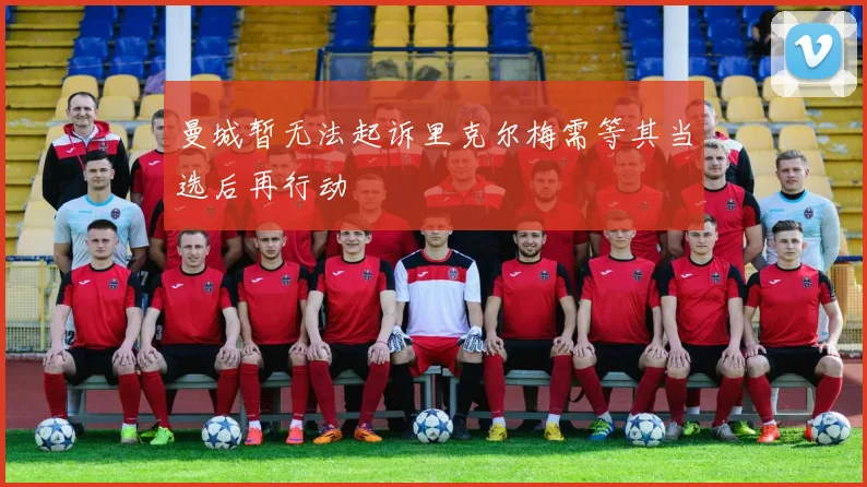 曼城暂无法起诉里克尔梅需等其当选后再行动
