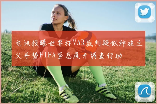 电讯报曝世界杯VAR裁判疑似种族主义手势FIFA紧急展开调查行动