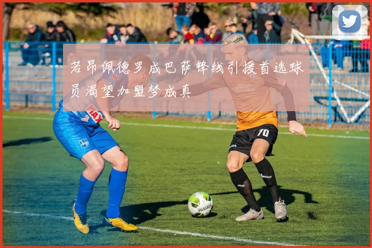 若昂佩德罗成巴萨锋线引援首选球员渴望加盟梦成真