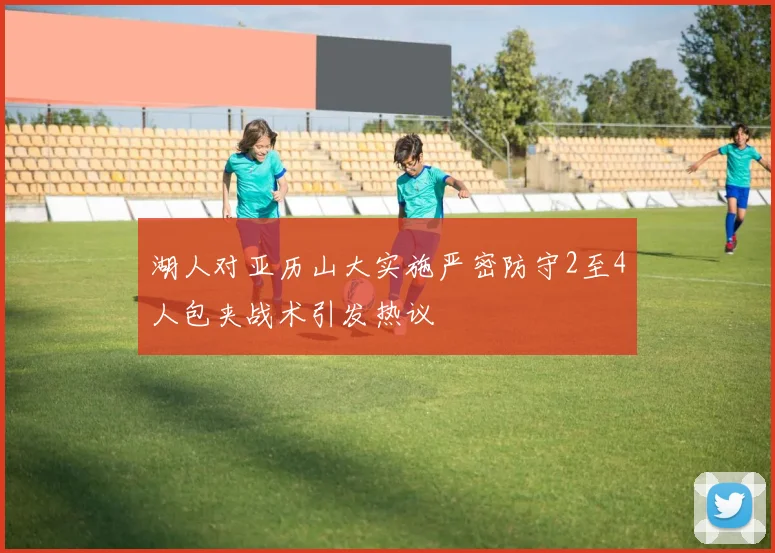 湖人对亚历山大实施严密防守2至4人包夹战术引发热议