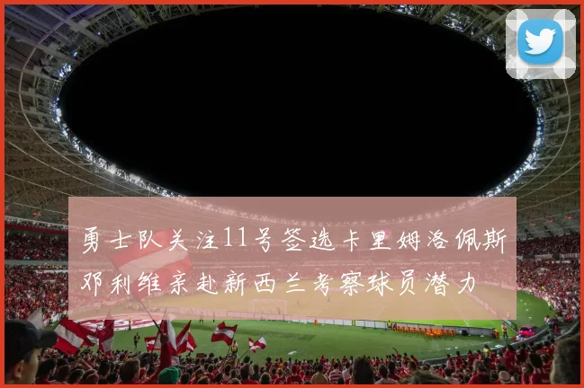 勇士队关注11号签选卡里姆洛佩斯邓利维亲赴新西兰考察球员潜力